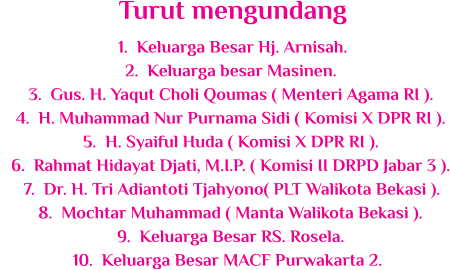 	1.	Keluarga Besar Hj. Arnisah. 	2.	Keluarga besar Masinen. 	3.	Gus. H. Yaqut Choli Qoumas ( Menteri Agama RI ). 	4.	H. Muhammad Nur Purnama Sidi ( Komisi X DPR RI ). 	5.	H. Syaiful Huda ( Komisi X DPR RI ). 	6.	Rahmat Hidayat Djati, M.I.P. ( Komisi II DRPD Jabar 3 ). 	7.	Dr. H. Tri Adiantoti Tjahyono( PLT Walikota Bekasi ). 	8.	Mochtar Muhammad ( Manta Walikota Bekasi ). 	9.	Keluarga Besar RS. Rosela. 	10.	Keluarga Besar MACF Purwakarta 2. Turut mengundang